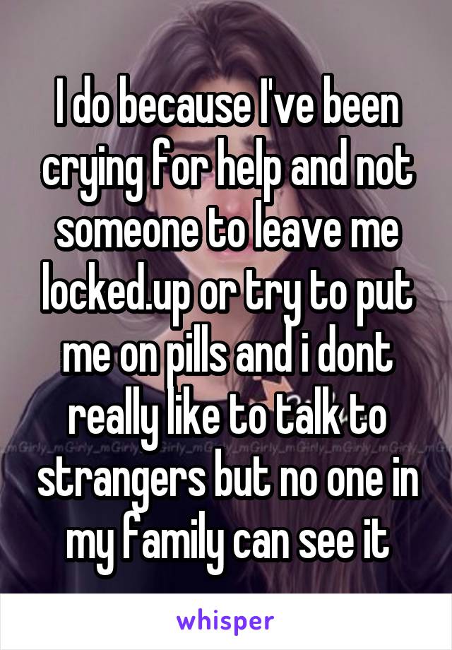 I do because I've been crying for help and not someone to leave me locked.up or try to put me on pills and i dont really like to talk to strangers but no one in my family can see it
