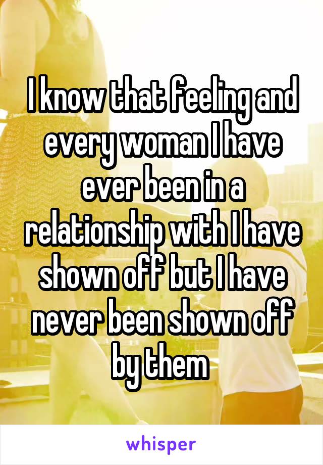 I know that feeling and every woman I have ever been in a relationship with I have shown off but I have never been shown off by them 