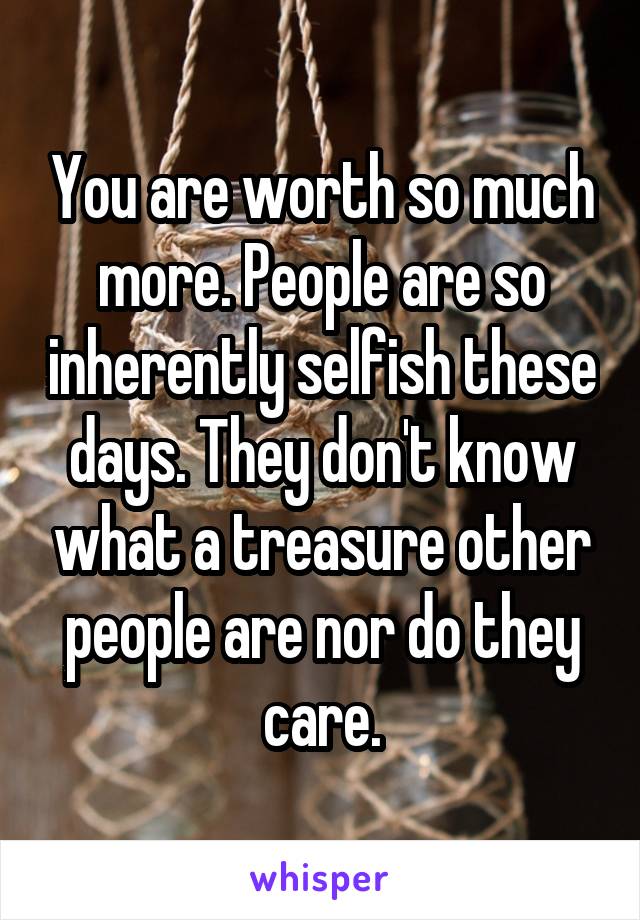 You are worth so much more. People are so inherently selfish these days. They don't know what a treasure other people are nor do they care.