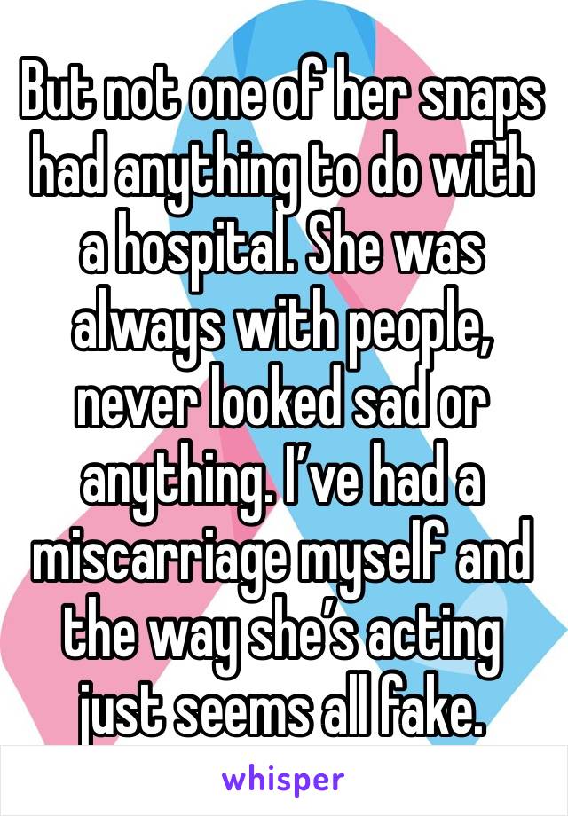 But not one of her snaps had anything to do with a hospital. She was always with people, never looked sad or anything. I’ve had a miscarriage myself and the way she’s acting just seems all fake. 