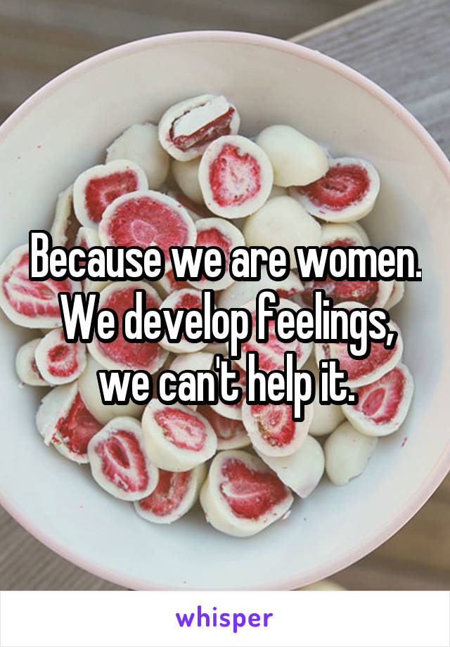 Because we are women. We develop feelings, we can't help it.