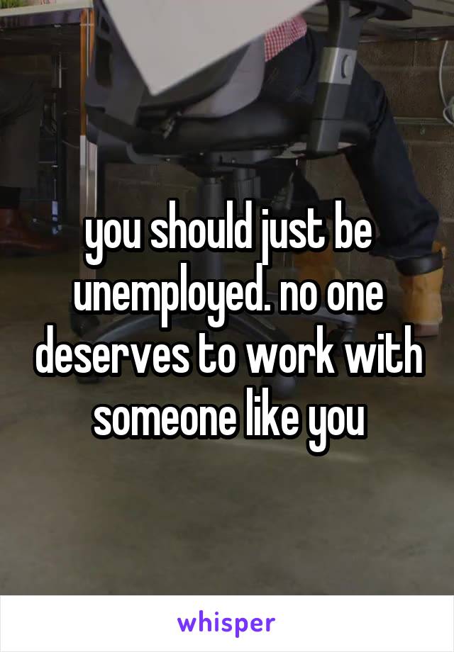 you should just be unemployed. no one deserves to work with someone like you