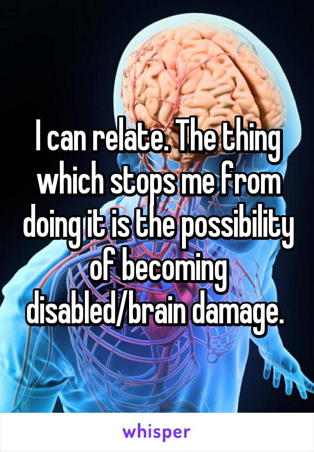 I can relate. The thing which stops me from doing it is the possibility of becoming disabled/brain damage. 