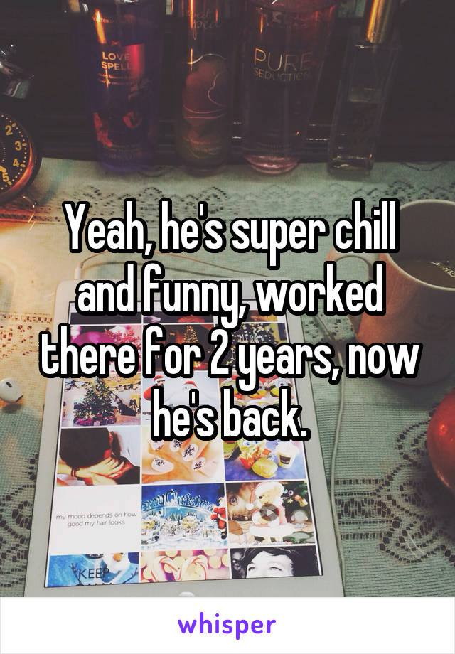 Yeah, he's super chill and funny, worked there for 2 years, now he's back.