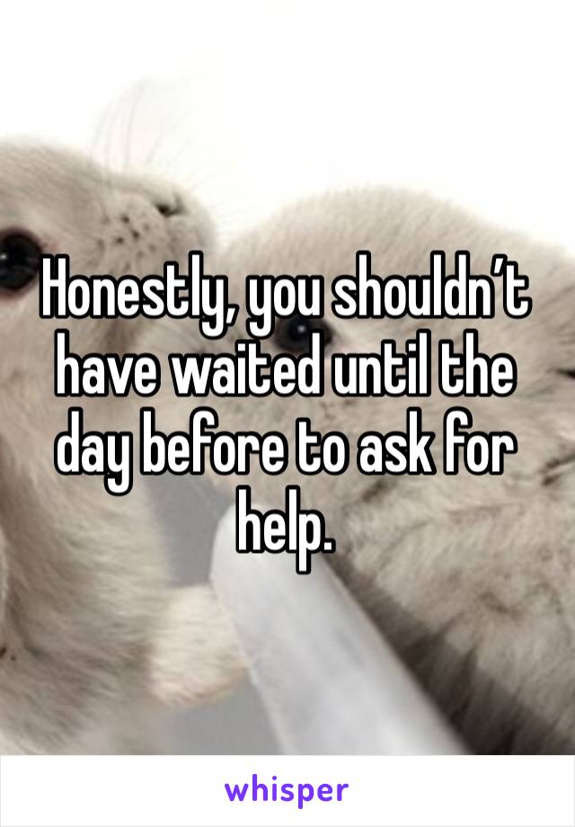 Honestly, you shouldn’t have waited until the day before to ask for help. 