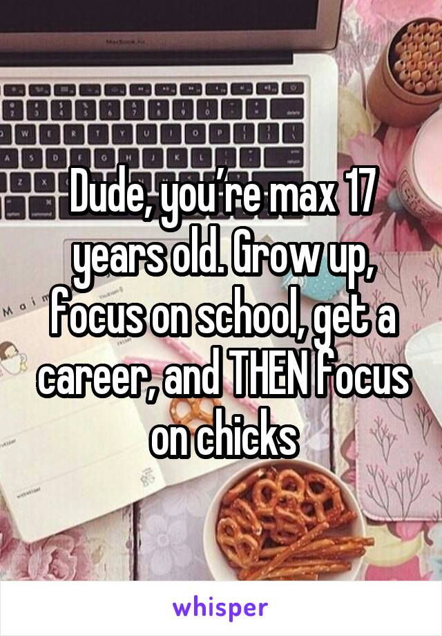 Dude, you’re max 17 years old. Grow up, focus on school, get a career, and THEN focus on chicks