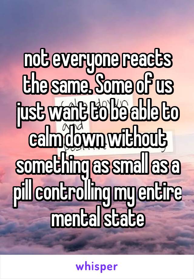 not everyone reacts the same. Some of us just want to be able to calm down without something as small as a pill controlling my entire mental state