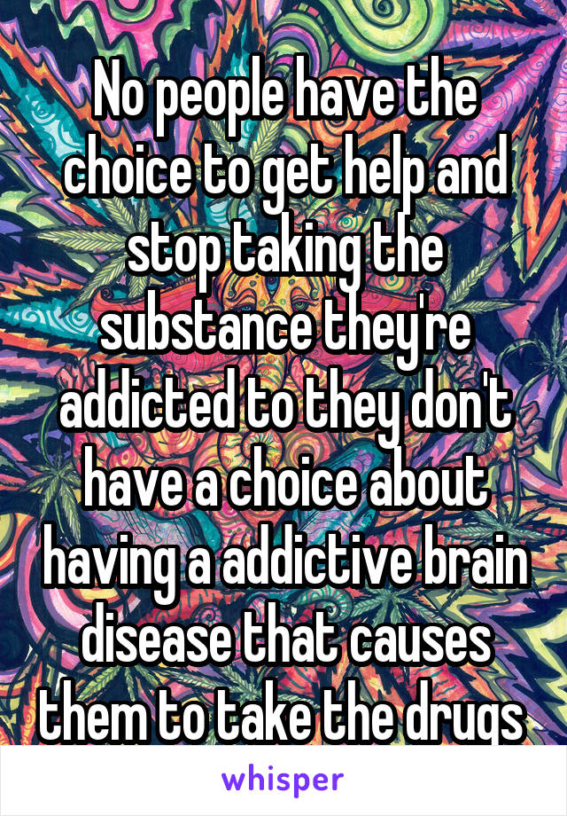 No people have the choice to get help and stop taking the substance they're addicted to they don't have a choice about having a addictive brain disease that causes them to take the drugs 