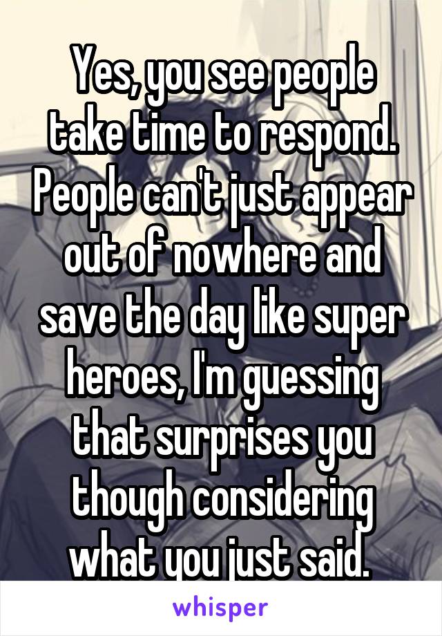 Yes, you see people take time to respond. People can't just appear out of nowhere and save the day like super heroes, I'm guessing that surprises you though considering what you just said. 