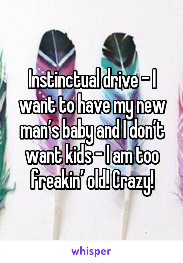 Instinctual drive - I want to have my new man’s baby and I don’t want kids - I am too freakin’ old! Crazy!