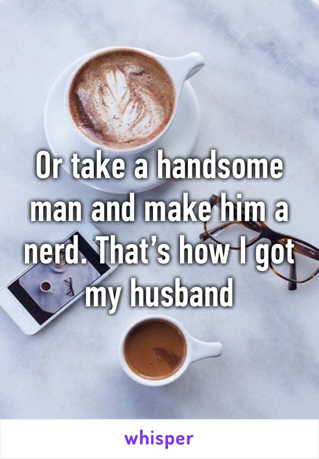 Or take a handsome man and make him a nerd. That’s how I got my husband 