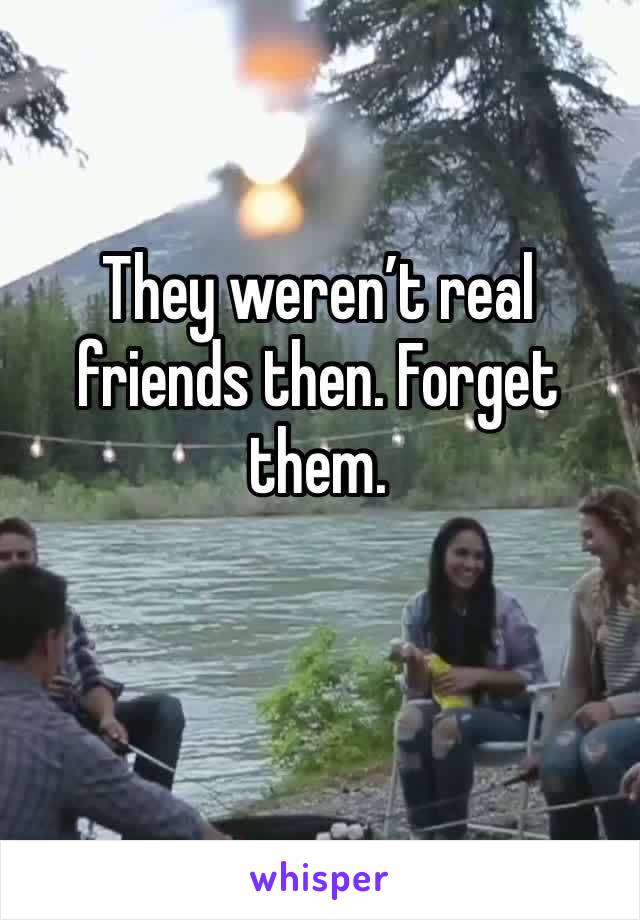 They weren’t real friends then. Forget them. 
