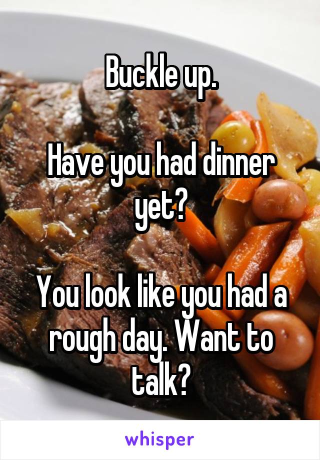 Buckle up.

Have you had dinner yet?

You look like you had a rough day. Want to talk?