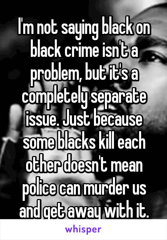 I'm not saying black on black crime isn't a problem, but it's a completely separate issue. Just because some blacks kill each other doesn't mean police can murder us and get away with it.