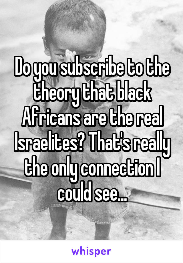 Do you subscribe to the theory that black Africans are the real Israelites? That's really the only connection I could see...