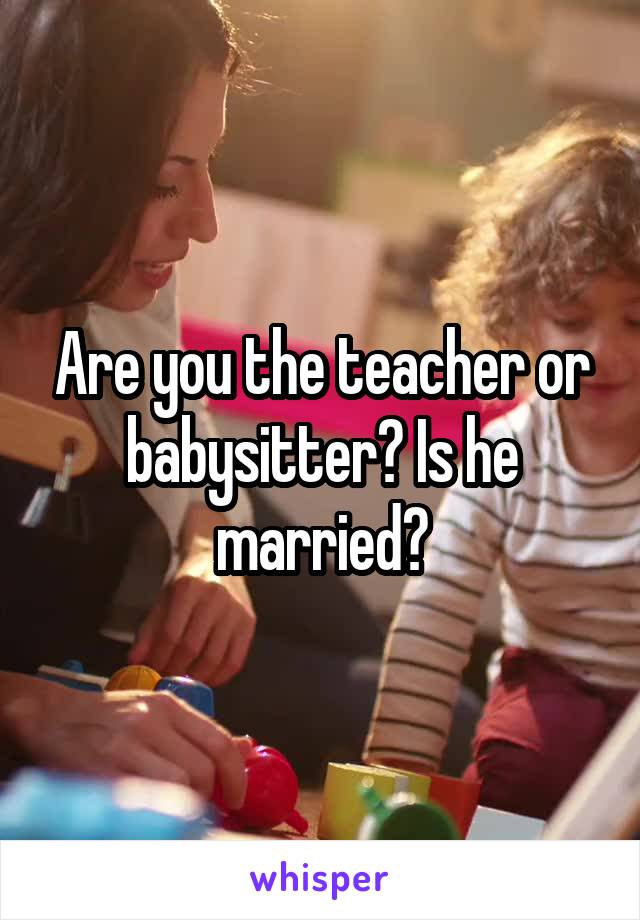 Are you the teacher or babysitter? Is he married?