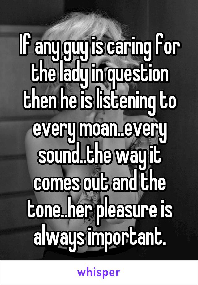 If any guy is caring for the lady in question then he is listening to every moan..every sound..the way it comes out and the tone..her pleasure is always important.