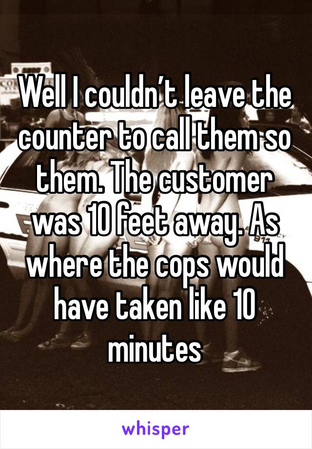 Well I couldn’t leave the counter to call them so them. The customer was 10 feet away. As where the cops would have taken like 10 minutes 