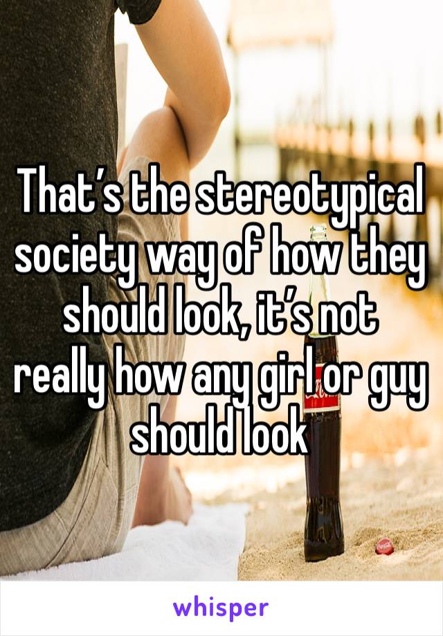 That’s the stereotypical society way of how they should look, it’s not really how any girl or guy should look