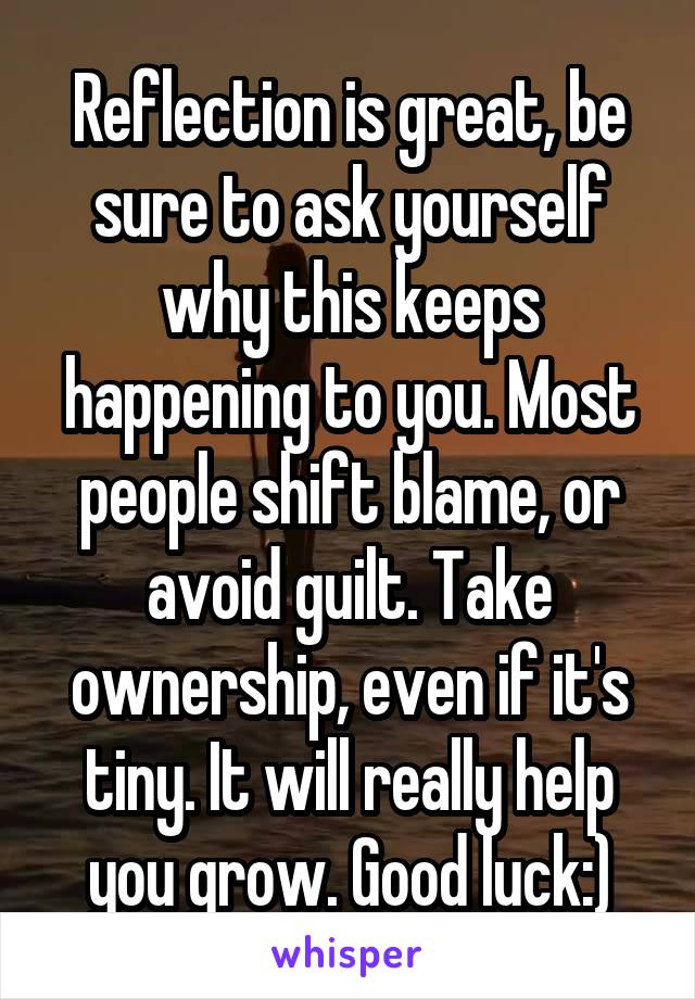 Reflection is great, be sure to ask yourself why this keeps happening to you. Most people shift blame, or avoid guilt. Take ownership, even if it's tiny. It will really help you grow. Good luck:)