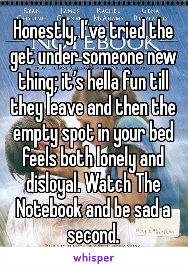 Honestly, I’ve tried the get under someone new thing; it’s hella fun till they leave and then the empty spot in your bed feels both lonely and disloyal. Watch The Notebook and be sad a second. 