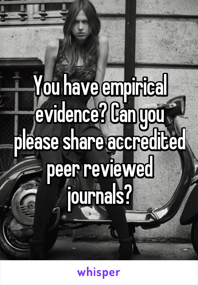 You have empirical evidence? Can you please share accredited peer reviewed journals?