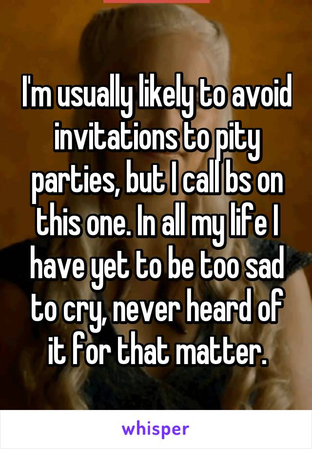 I'm usually likely to avoid invitations to pity parties, but I call bs on this one. In all my life I have yet to be too sad to cry, never heard of it for that matter.