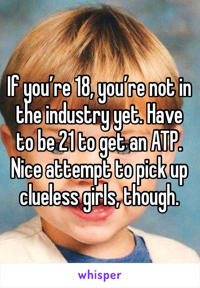 If you’re 18, you’re not in the industry yet. Have to be 21 to get an ATP. Nice attempt to pick up clueless girls, though. 