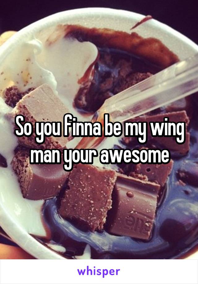 So you finna be my wing man your awesome