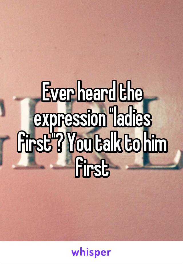 Ever heard the expression "ladies first"? You talk to him first
