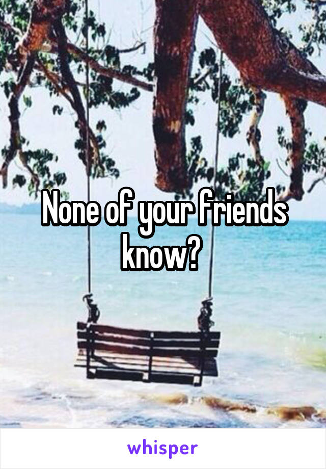 None of your friends know? 