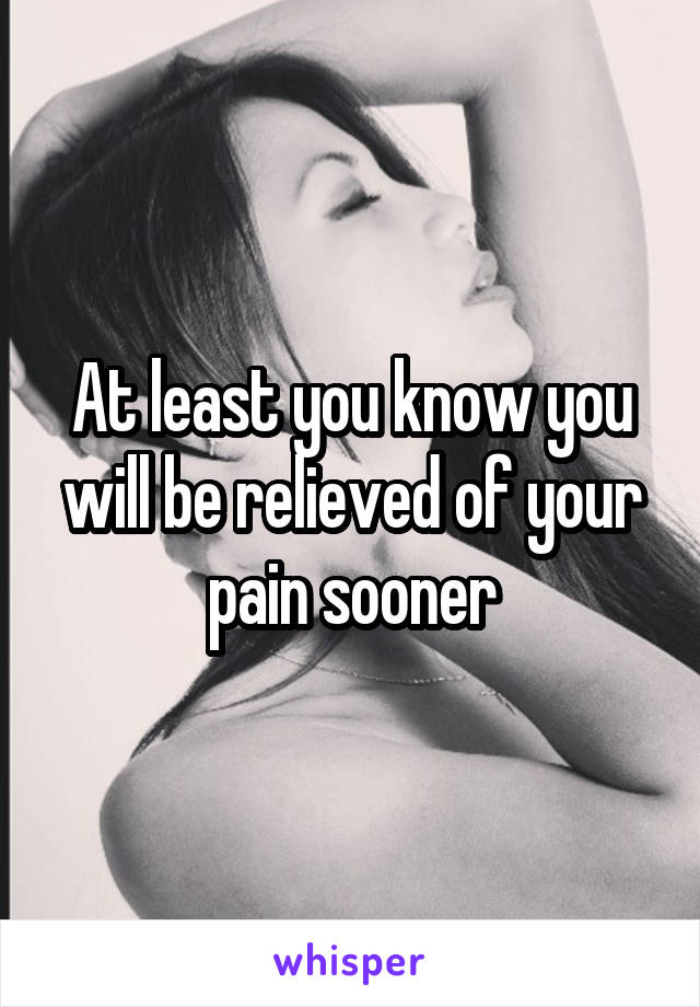 At least you know you will be relieved of your pain sooner