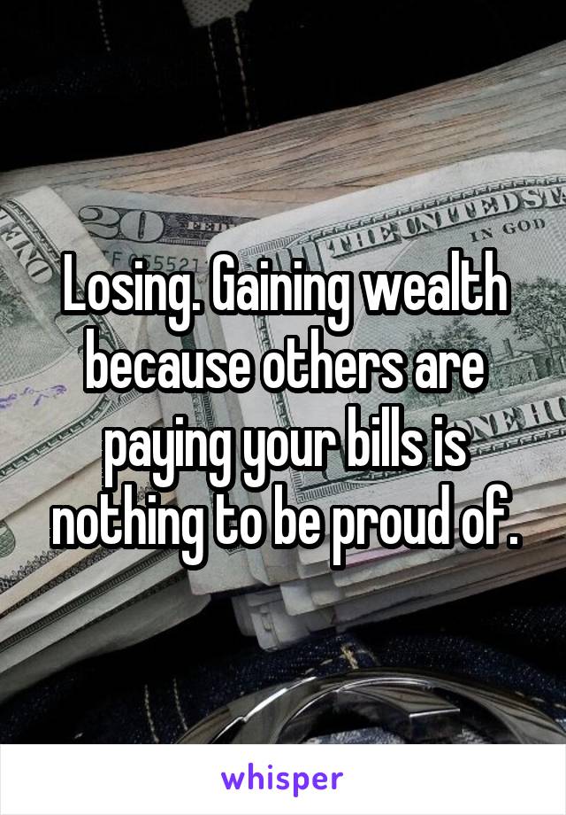 Losing. Gaining wealth because others are paying your bills is nothing to be proud of.