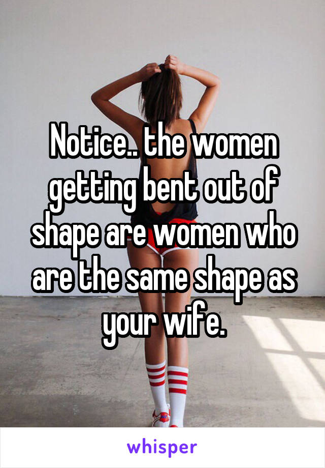 Notice.. the women getting bent out of shape are women who are the same shape as your wife.