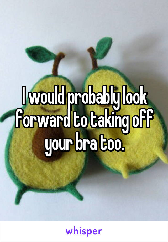 I would probably look forward to taking off your bra too.