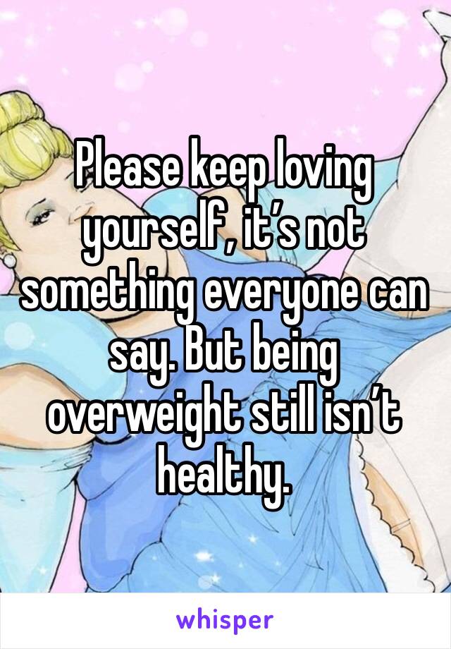 Please keep loving yourself, it’s not something everyone can say. But being overweight still isn’t healthy. 