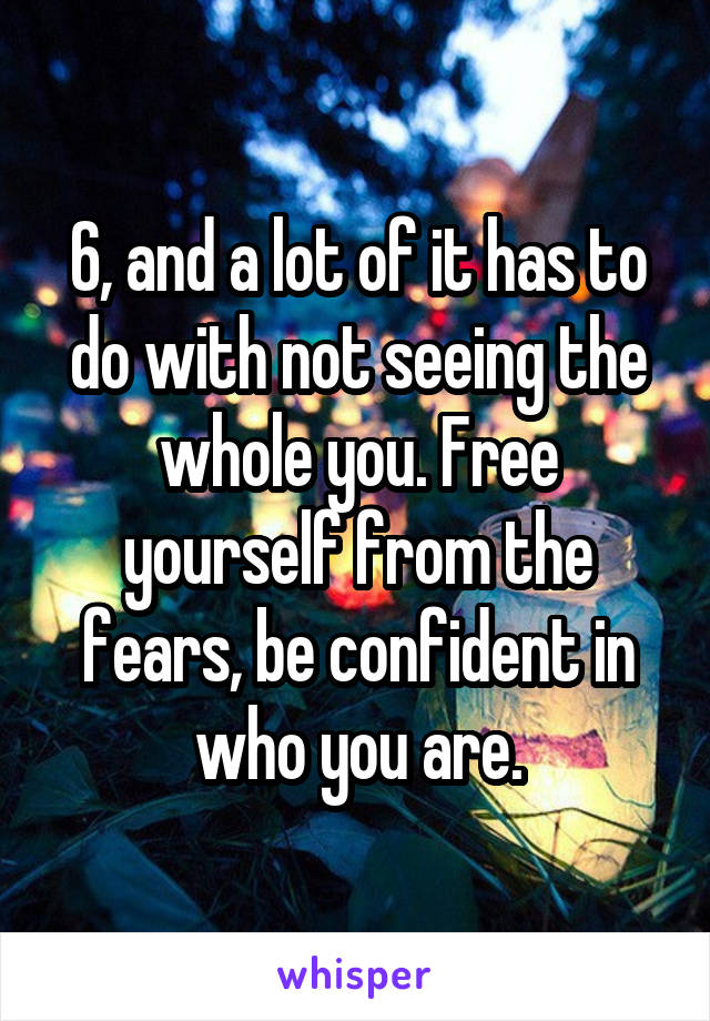 6, and a lot of it has to do with not seeing the whole you. Free yourself from the fears, be confident in who you are.