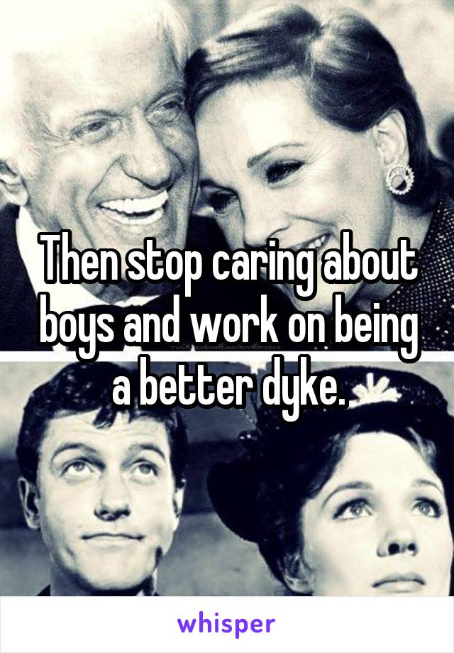 Then stop caring about boys and work on being a better dyke.