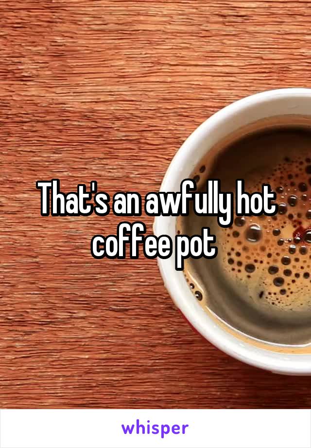 That's an awfully hot coffee pot 