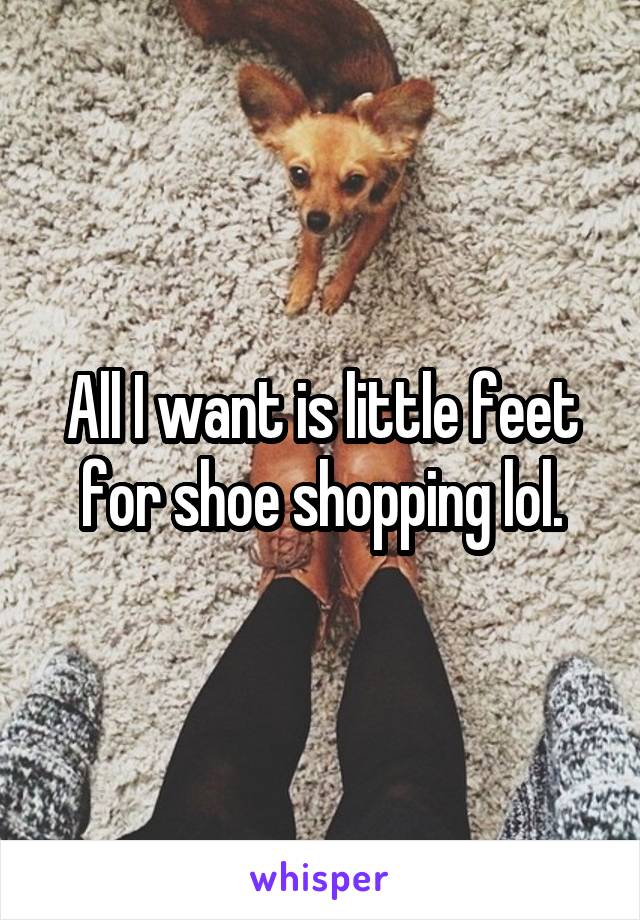 All I want is little feet for shoe shopping lol.