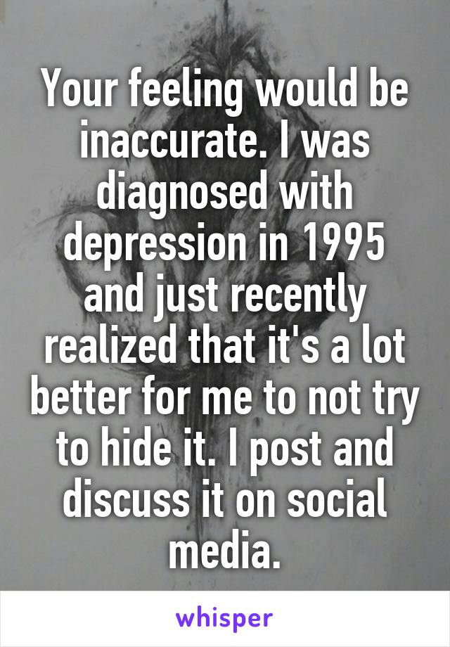 Your feeling would be inaccurate. I was diagnosed with depression in 1995 and just recently realized that it's a lot better for me to not try to hide it. I post and discuss it on social media.