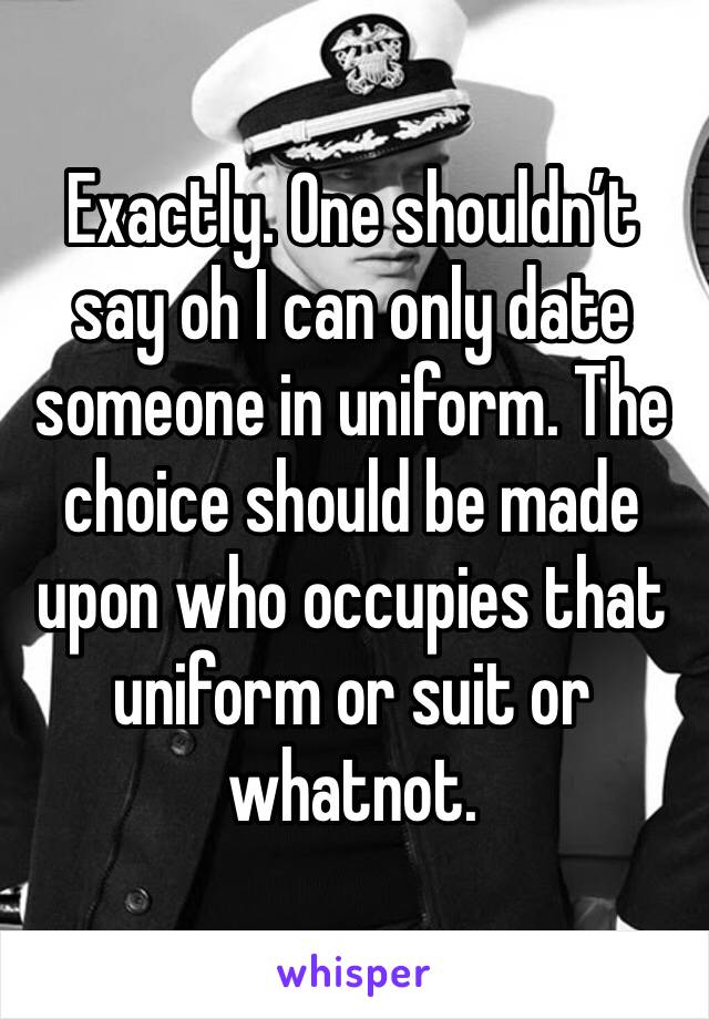 Exactly. One shouldn’t say oh I can only date someone in uniform. The choice should be made upon who occupies that uniform or suit or whatnot.