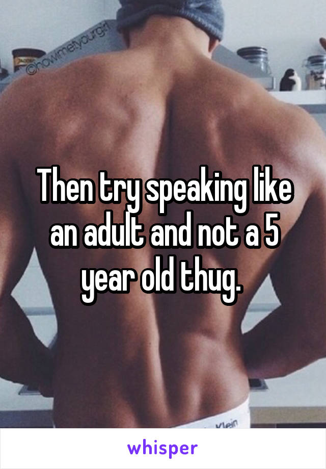Then try speaking like an adult and not a 5 year old thug. 