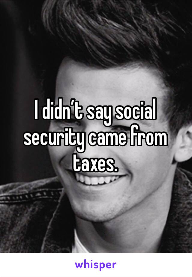 I didn’t say social security came from taxes. 