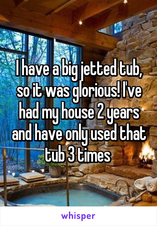 I have a big jetted tub, so it was glorious! I've had my house 2 years and have only used that tub 3 times 