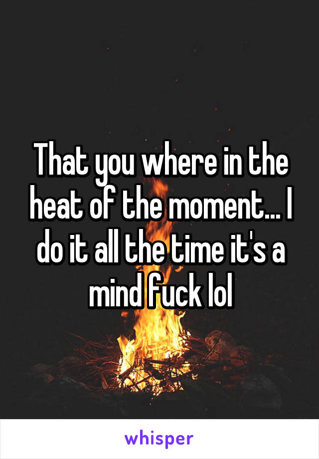 That you where in the heat of the moment... I do it all the time it's a mind fuck lol