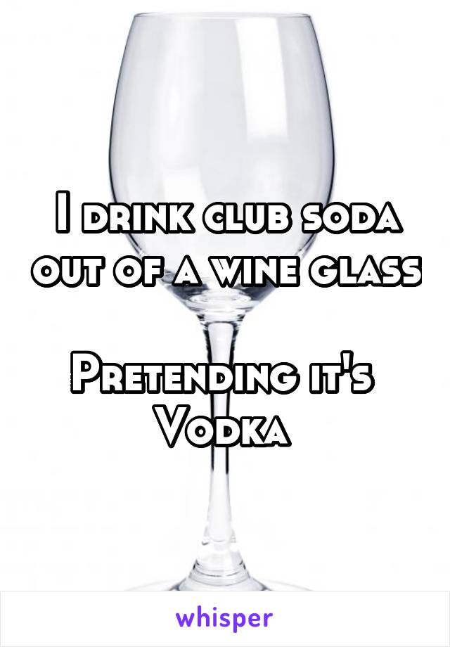 I drink club soda out of a wine glass 
Pretending it's 
Vodka 