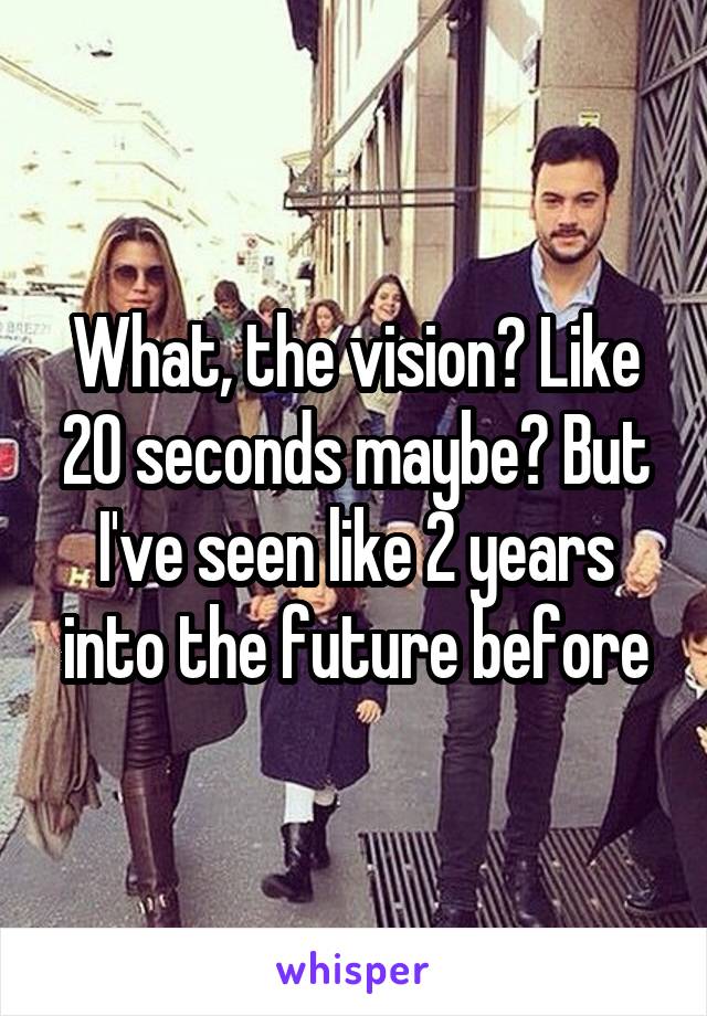 What, the vision? Like 20 seconds maybe? But I've seen like 2 years into the future before