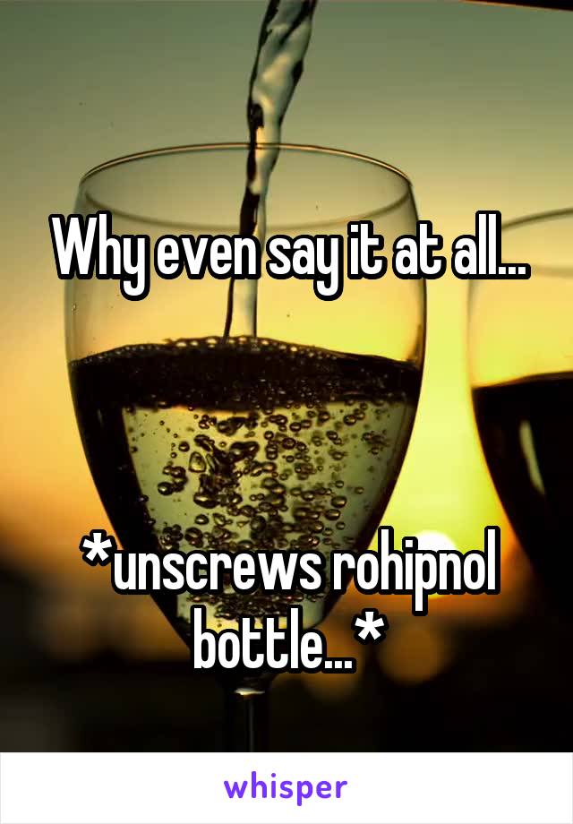 
Why even say it at all... 


*unscrews rohipnol bottle...*