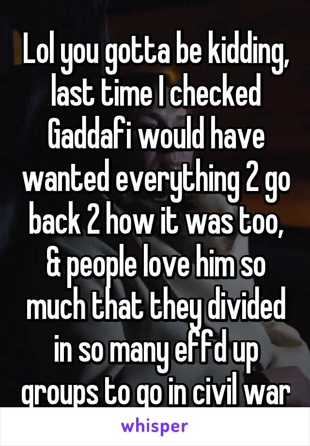 Lol you gotta be kidding, last time I checked Gaddafi would have wanted everything 2 go back 2 how it was too, & people love him so much that they divided in so many effd up groups to go in civil war